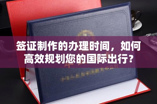 孝昌签证制作的办理时间，如何高效规划您的国际出行？