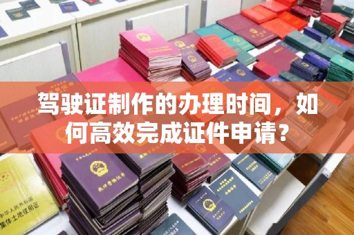 孝昌驾驶证制作的办理时间，如何高效完成证件申请？